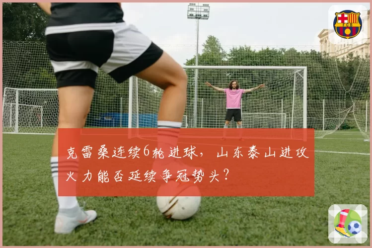 克雷桑连续6轮进球，山东泰山进攻火力能否延续争冠势头？