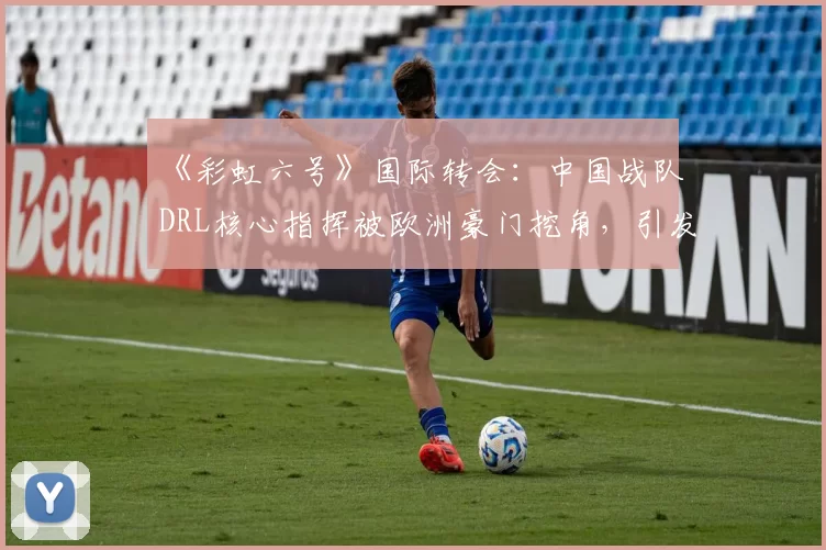 《彩虹六号》国际转会:中国战队DRL核心指挥被欧洲豪门挖角,引发“人才流失”担忧