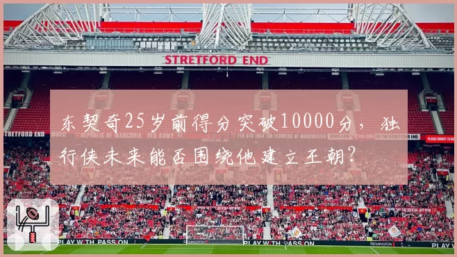 东契奇25岁前得分突破10000分，独行侠未来能否围绕他建立王朝？