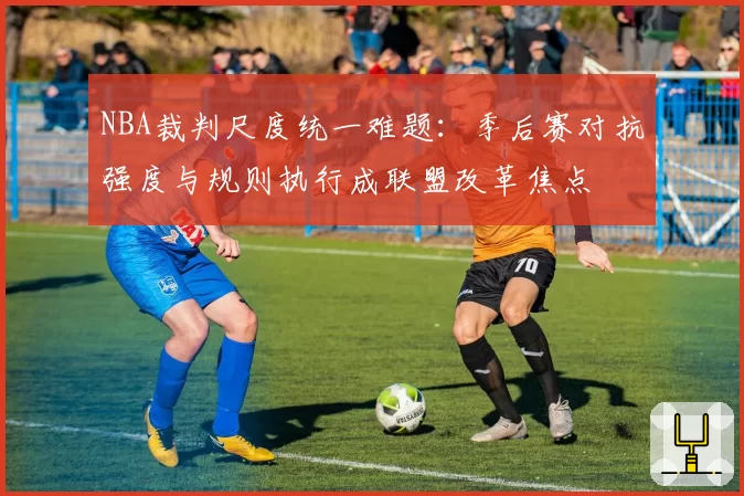 NBA裁判尺度统一难题：季后赛对抗强度与规则执行成联盟改革焦点