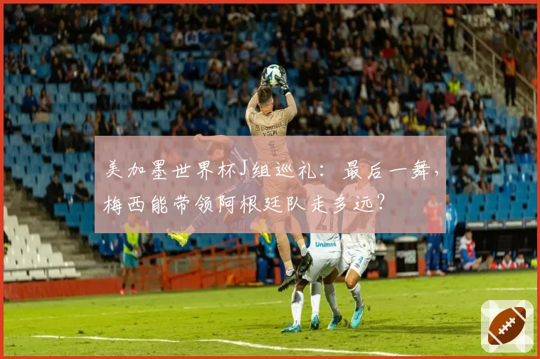 美加墨世界杯J组巡礼：最后一舞，梅西能带领阿根廷队走多远？