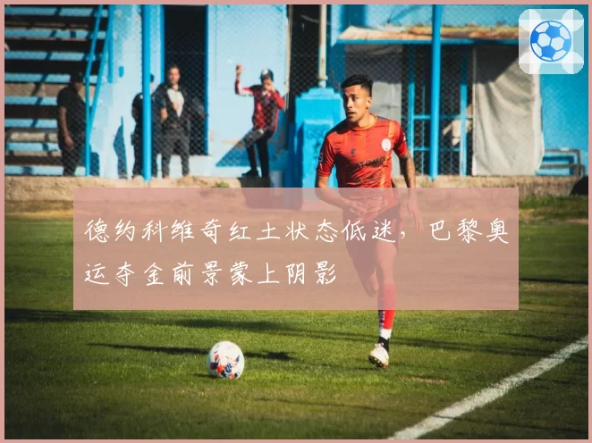 德约科维奇红土状态低迷，巴黎奥运夺金前景蒙上阴影