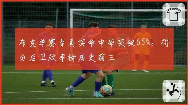 布克单赛季真实命中率突破65%，得分后卫效率榜历史前三