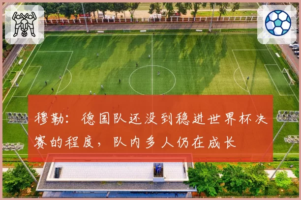 穆勒:德国队还没到稳进世界杯决赛的程度,队内多人仍在成长