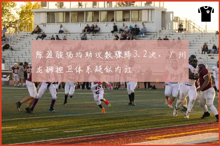 陈盈骏场均助攻数骤降3.2次，广州龙狮控卫体系疑似内讧