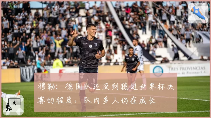 穆勒:德国队还没到稳进世界杯决赛的程度,队内多人仍在成长