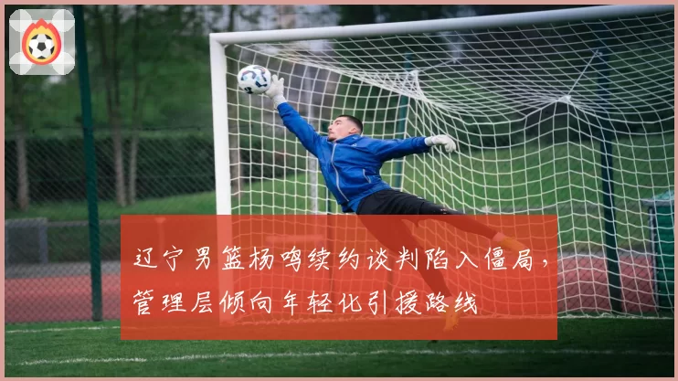 辽宁男篮杨鸣续约谈判陷入僵局，管理层倾向年轻化引援路线