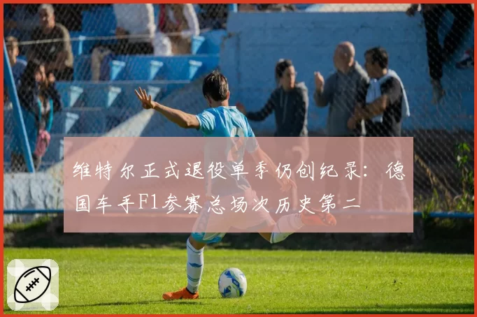 维特尔正式退役单季仍创纪录：德国车手F1参赛总场次历史第二