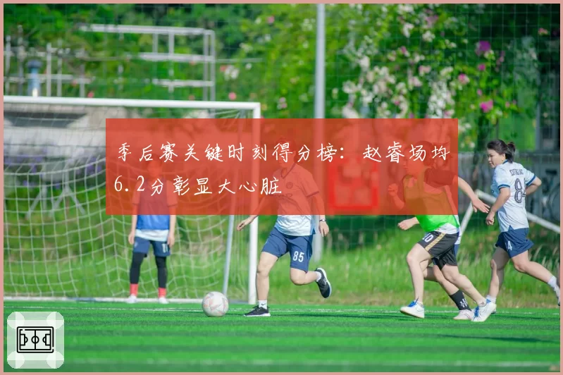 季后赛关键时刻得分榜:赵睿场均6.2分彰显大心脏