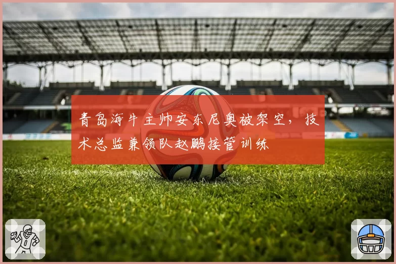 青岛海牛主帅安东尼奥被架空，技术总监兼领队赵鹏接管训练