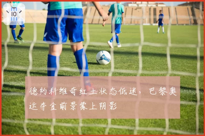 德约科维奇红土状态低迷，巴黎奥运夺金前景蒙上阴影