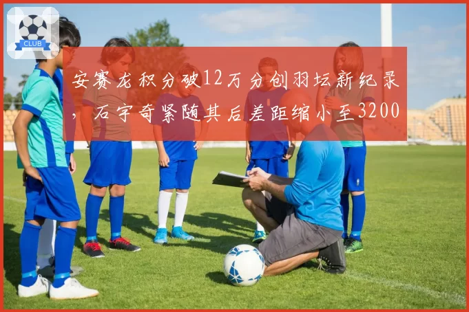 安赛龙积分破12万分创羽坛新纪录，石宇奇紧随其后差距缩小至3200分__br_